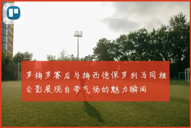 罗梅罗赛后与梅西德保罗利马同框合影展现自带气场的魅力瞬间
