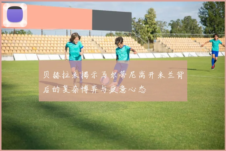 贝赫拉米揭示马尔蒂尼离开米兰背后的复杂博弈与疲惫心态