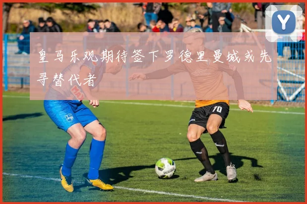 皇马乐观期待签下罗德里曼城或先寻替代者