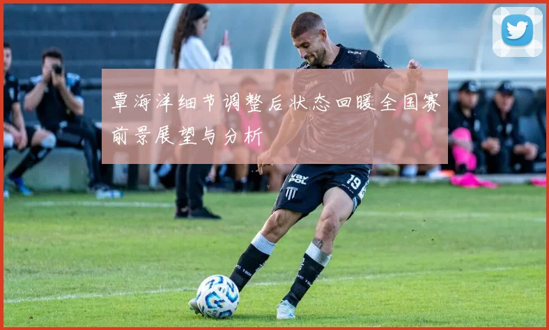 覃海洋细节调整后状态回暖全国赛前景展望与分析