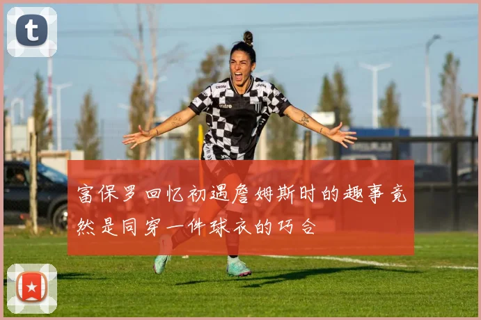 富保罗回忆初遇詹姆斯时的趣事竟然是同穿一件球衣的巧合