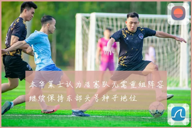 本华莱士认为活塞队无需重组阵容继续保持东部头号种子地位