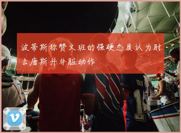 波蒂斯称赞文班的强硬态度认为肘击唐斯并非脏动作