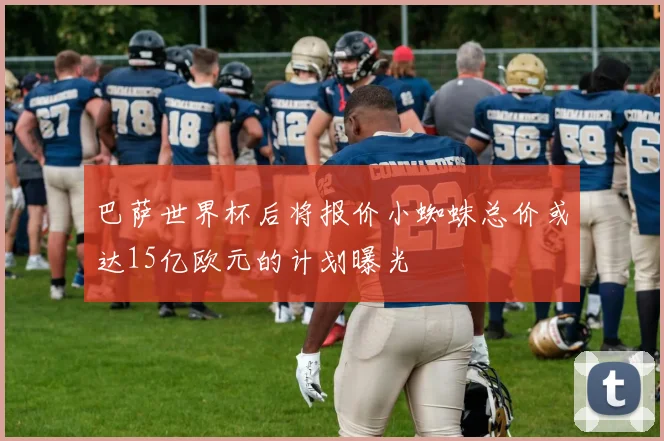 巴萨世界杯后将报价小蜘蛛总价或达15亿欧元的计划曝光