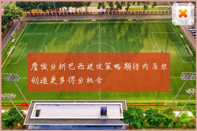 詹俊分析巴西进攻策略期待内马尔创造更多得分机会