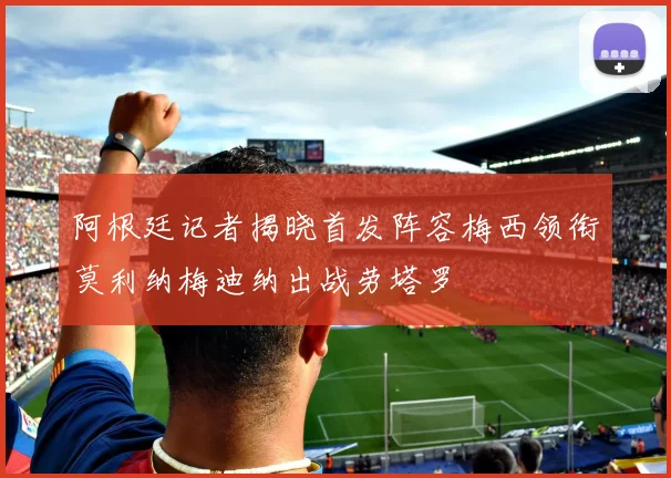 阿根廷记者揭晓首发阵容梅西领衔莫利纳梅迪纳出战劳塔罗