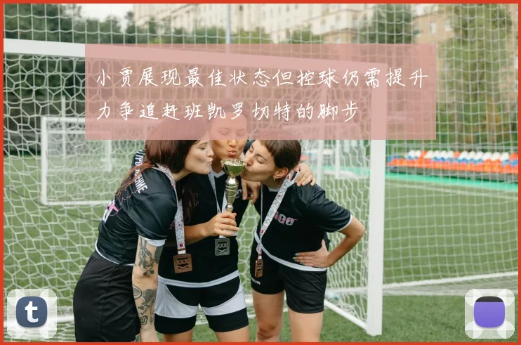 小贾展现最佳状态但控球仍需提升力争追赶班凯罗切特的脚步