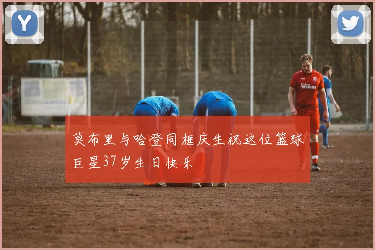 莫布里与哈登同框庆生祝这位篮球巨星37岁生日快乐