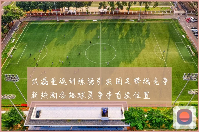 武磊重返训练场引发国足锋线竞争新热潮各路球员争夺首发位置