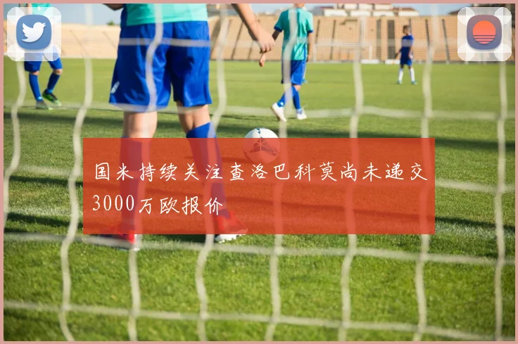 国米持续关注查洛巴科莫尚未递交3000万欧报价