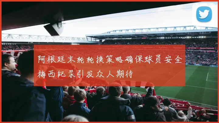 阿根廷末轮轮换策略确保球员安全梅西纪录引发众人期待