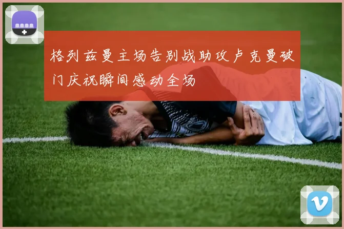 格列兹曼主场告别战助攻卢克曼破门庆祝瞬间感动全场