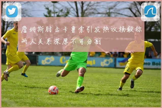 詹姆斯肘击卡鲁索引发热议杨毅称两人关系深厚不可分割