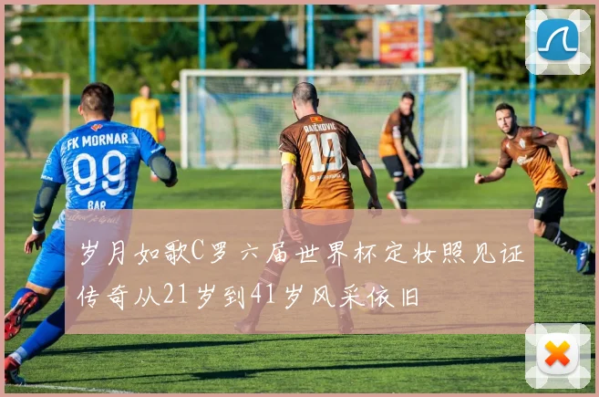 岁月如歌C罗六届世界杯定妆照见证传奇从21岁到41岁风采依旧