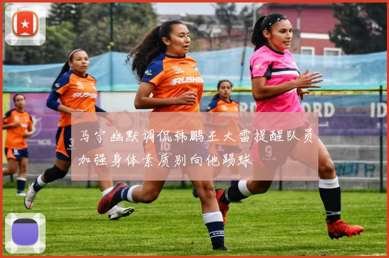 马宁幽默调侃韩鹏王大雷提醒队员加强身体素质别向他踢球