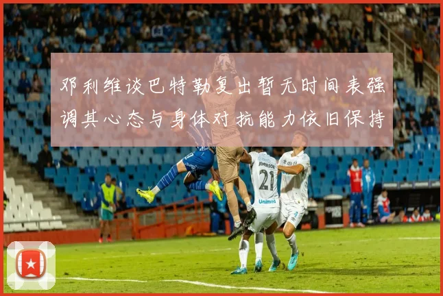 邓利维谈巴特勒复出暂无时间表强调其心态与身体对抗能力依旧保持