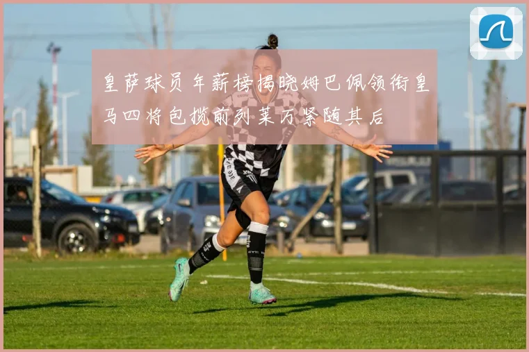 皇萨球员年薪榜揭晓姆巴佩领衔皇马四将包揽前列莱万紧随其后