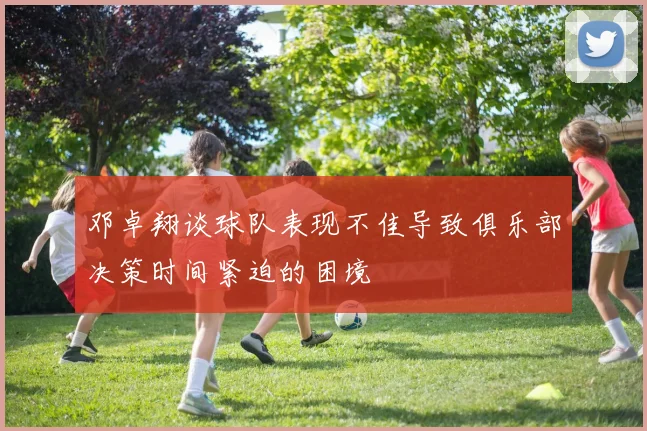 邓卓翔谈球队表现不佳导致俱乐部决策时间紧迫的困境