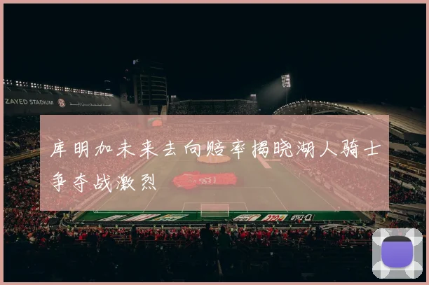 库明加未来去向赔率揭晓湖人骑士争夺战激烈
