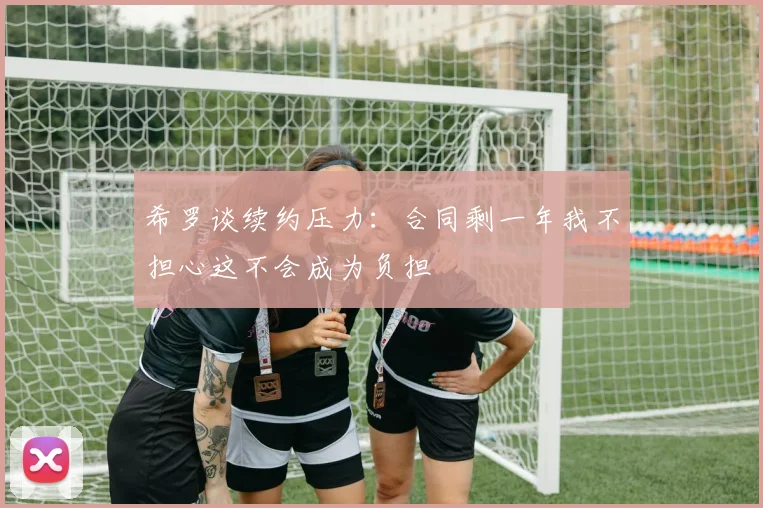 希罗谈续约压力：合同剩一年我不担心这不会成为负担
